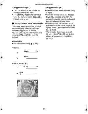 Page 46 Recording pictures (advanced)
46
¬Suggestions/Tips ¬
 The LCD monitor is also turned off 
when you charge the flash.
 The Economy mode is not activated 
while the menu screen is displayed or 
the self-timer is set.
ªTaking Pictures using Macro Mode
This mode allows you to take pictures 
closely focusing on the subject. (e.g. 
When taking pictures of flowers.)
You can take pictures with the lens at a 
distance of 10 cm (Wide) from the 
subject.
Preparation
 Set the mode dial to [ ]. (P8)
 Normal
...