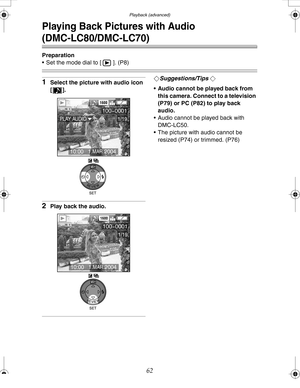 Page 62 Playback (advanced)
62
Playback (advanced)
Playing Back Pictures with Audio 
(DMC-LC80/DMC-LC70)
Preparation
 Set the mode dial to [ ]. (P8)
1Select the picture with audio icon 
[].
2Play back the audio.
¬Suggestions/Tips ¬
 Audio cannot be played back from 
this camera. Connect to a television 
(P79) or PC (P82) to play back 
audio. 
 Audio cannot be played back with 
DMC-LC50.
 The picture with audio cannot be 
resized (P74) or trimmed. (P76)
100-0001
1/19
1600
10:00   1.MAR.2004
PLAY AUDIO
WB...