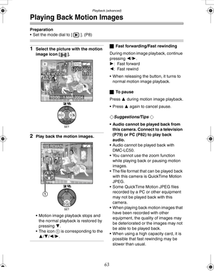 Page 63 Playback (advanced)
63
Playing Back Motion Images
Preparation
 Set the mode dial to [ ]. (P8)
1Select the picture with the motion 
image icon [ ].
2Play back the motion images.
 Motion image playback stops and 
the normal playback is restored by 
pressing 4.
 The icon 1 is corresponding to the 
3/4/2/1.
ªFast forwarding/Fast rewinding
During motion image playback, continue 
pressing 2/1.
1: Fast forward
2: Fast rewind
 When releasing the button, it turns to 
normal motion image playback.
ªTo  p a u...