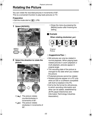 Page 64 Playback (advanced)
64
Rotating the Picture
You can rotate the recorded pictures in increments of 90°.
This is a convenient function to play back pictures on TV. 
Preparation
 Set the mode dial to [ ]. (P8)
1Select [ROTATE].
2Select the direction to rotate the 
picture.
 [ ]: The picture rotates 
counterclockwise in 
increments of 90°.
 [ ]: The picture rotates 
clockwise in increments of 
90°. Close the menu by pressing the 
[MENU] button after finishing the 
setting.
ªExample
When rotating...