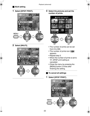 Page 66 Playback (advanced)
66
ªMulti setting
1Select [DPOF PRINT].
2Select [MULTI].
3Select the pictures and set the 
number of prints.
 The number of prints can be set 
from 0 to 999.
 The number of prints icon [ ] 
appears.
 Repeat step 3.
 When the number of prints is set to 
“0”, DPOF print setting is 
cancelled.
 Close the menu by pressing the 
[MENU] button 2 times after 
finishing the setting.
ªTo cancel all settings
1Select [DPOF PRINT].
PLAY1/2SETUP
PROTECT ROTATE
DPOF PRINT
SLIDE SHOW
AUDIO...