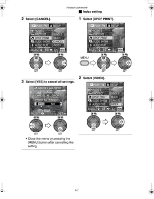 Page 67 Playback (advanced)
67
2Select [CANCEL].
3Select [YES] to cancel all settings.
 Close the menu by pressing the 
[MENU] button after cancelling the 
setting.
ªIndex setting
1Select [DPOF PRINT].
2Select [INDEX].
PLAY1/2SETUn
PROTECT ROTATE
DPOF PRINT
SLIDE SHOW
AUDIO DUB.SINGLE
MULTI
CANCEL
INDEX
EXITSET SELECTMENU
WBWB
CANCEL ALL DPOF
YEqNO CANCEL ALL DPOF
PRINT SETTINGS?
SELECT SET
WBWB
PLAY1/2SETUn
PROTECT ROTATE
DPOF PRINT
SLIDE SHOW
AUDIO DUB.
EXITSET SELECTMENU
WBWB
PLAY1/2SETUn
PROTECT ROTATE...