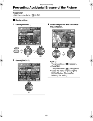 Page 69 Playback (advanced)
69
Preventing Accidental Erasure of the Picture
Preparation
 Set the mode dial to [ ]. (P8)
ªSingle setting
1Select [PROTECT].
2Select [SINGLE].
3Select the picture and set/cancel 
the protection.
[SET]:
The protect icon [ ] appears.
 [CANCEL]:
The protect icon [ ] disappears.
 Close the menu by pressing the 
[MENU] button 2 times after 
finishing the setting.
PLAY1/2SETUn
PROTECT ROTATE
DPOF PRINT
SLIDE SHOW
AUDIO DUB.
EXITSET SELECTMENU
WBWB
PLAY1/2SETUn
PROTECT ROTATE
DPOF...