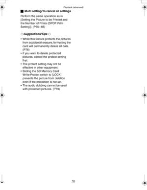 Page 70 Playback (advanced)
70
ªMulti setting/To cancel all settings
Perform the same operation as in 
[Setting the Picture to be Printed and 
the Number of Prints (DPOF Print 
Setting)]. (P65 – 66)
¬
Suggestions/Tips ¬
 While this feature protects the pictures 
from accidental erasure, formatting the 
card will permanently delete all data. 
(P78)
 If you want to delete protected 
pictures, cancel the protect setting 
first.
 The protect setting may not be 
effective in other equipment.
 Sliding the SD...