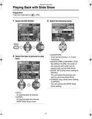 Page 71 Playback (advanced)
71
Playing Back with Slide Show
Preparation
 Set the mode dial to [ ]. (P8)
1Select [SLIDE SHOW].
2Select the type of pictures to play 
back.
 [ALL]:
for playing back all pictures
[DPOF]:
for playing back the pictures 
DPOF Slide Show is set
3Select the following items.
 [DURATION]:
It can be set among 1, 2, 3 and 
5 seconds.
 [AUDIO] (DMC-LC80/DMC-LC70):
By setting it to [ON], the audio of 
the pictures with audio can be 
played back during Slide Show.
 [DPOF SET] (Only when...