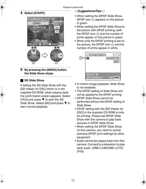 Page 72 Playback (advanced)
72
4Select [START].
5By pressing the [MENU] button, 
the Slide Show stops.
ªSD Slide Show
If setting the SD Slide Show with the 
[SD Viewer for DSC] which is in the 
supplied CD-ROM, when playing back, 
the confirmation screen appears. Select 
[YES] and press 4 to start the SD 
Slide Show. Select [NO] and press 4 to 
start normal playback.¬
Suggestions/Tips ¬
 When setting the DPOF Slide Show, 
DPOF icon 1 appears on the picture 
in green.
 When setting the DPOF Slide Show to 
the...