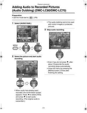 Page 73 Playback (advanced)
73
Adding Audio to Recorded Pictures
(Audio Dubbing) (DMC-LC80/DMC-LC70)
Preparation
 Set the mode dial to [ ]. (P8)
1Select [AUDIO DUB.].
2Select the picture and start audio 
recording.
 When audio has already been 
recorded, the confirmation screen 
appears. Press 2 to select [YES], 
and press 4 to start audio 
recording. (The original audio is 
overwritten.) The audio dubbing cannot be used 
with motion images or protected 
pictures.
3Stop audio recording.
 Even if you do not...