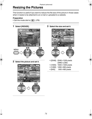 Page 74 Playback (advanced)
74
Resizing the Pictures
This function is useful if you want to reduce the file size of the picture in those cases 
when it needs to be attached to an e-mail or uploaded to a website.
Preparation
 Set the mode dial to [ ]. (P8)
1Select [RESIZE].
2Select the picture and set it.
3Select the size and set it.
 [2048]: 2048k1536 pixels
(DMC-LC80)
 [1600]: 1600k1200 pixels
 [1280]: 1280k960 pixels
 [640]: 640k480 pixels
PLAY2/2SETUn
TRIMMING RESIZE
FORMAT
EXITSET SELECTMENU
WBWB
SET...