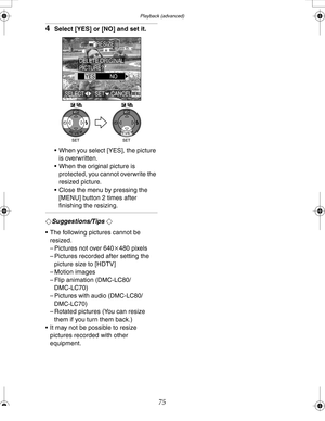 Page 75 Playback (advanced)
75
4Select [YES] or [NO] and set it.
 When you select [YES], the picture 
is overwritten.
 When the original picture is 
protected, you cannot overwrite the 
resized picture.
 Close the menu by pressing the 
[MENU] button 2 times after 
finishing the resizing.
¬Suggestions/Tips ¬
 The following pictures cannot be 
resized.
– Pictures not over 640k480 pixels
– Pictures recorded after setting the 
picture size to [HDTV]
– Motion images
– Flip animation (DMC-LC80/
DMC-LC70)
–...