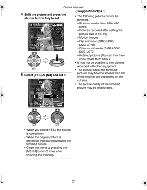 Page 77 Playback (advanced)
77
4Shift the picture and press the 
shutter button fully to set.
5Select [YES] or [NO] and set it.
 When you select [YES], the picture 
is overwritten.
 When the original picture is 
protected, you cannot overwrite the 
trimmed picture.
 Close the menu by pressing the 
[MENU] button 2 times after 
finishing the trimming.
¬Suggestions/Tips ¬
 The following pictures cannot be 
trimmed.
– Pictures smaller than 640k480 
pixels
– Pictures recorded after setting the 
picture size to...