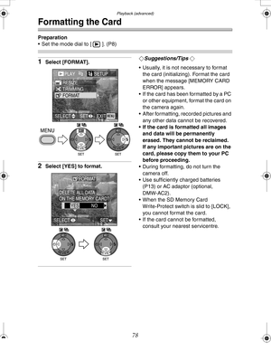 Page 78 Playback (advanced)
78
Formatting the Card
Preparation
 Set the mode dial to [ ]. (P8)
1Select [FORMAT].
2Select [YES] to format.
¬Suggestions/Tips ¬
 Usually, it is not necessary to format 
the card (initializing). Format the card 
when the message [MEMORY CARD 
ERROR] appears.
 If the card has been formatted by a PC 
or other equipment, format the card on 
the camera again.
 After formatting, recorded pictures and 
any other data cannot be recovered.
 If the card is formatted all images 
and data...