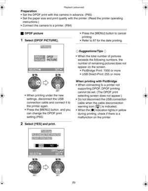 Page 86 Playback (advanced)
86
Preparation
 Set the DPOF print with this camera in advance. (P65)
 Set the paper size and print quality with the printer. (Read the printer operating 
instructions.)
 Connect the camera to a printer. (P84)
ªDPOF picture
1Select [DPOF PICTURE].
 When printing under the new 
settings, disconnect the USB 
connection cable and connect it to 
the printer again.
 Press the [MENU] button, and you 
can change the DPOF print 
setting.(P65)
2Select [YES] and print. Press the [MENU]...