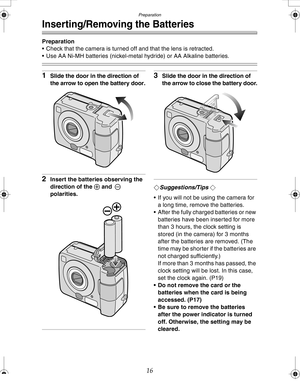 Page 16 Preparation
16
Inserting/Removing the Batteries
Preparation
 Check that the camera is turned off and that the lens is retracted.
 Use AA Ni-MH batteries (nickel-metal hydride) or AA Alkaline batteries.
1Slide the door in the direction of 
the arrow to open the battery door.
2Insert the batteries observing the 
direction of the + and - 
polarities.
3Slide the door in the direction of 
the arrow to close the battery door.
¬Suggestions/Tips ¬
 If you will not be using the camera for 
a long time, remove...