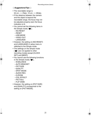 Page 31 Recording pictures (basic)
31
¬Suggestions/Tips ¬
 The recordable range is 
50 cm –¶(Tele), 10 cm –¶(Wide).
 If the distance between the camera 
and the object is beyond the 
recordable range, the focus may not 
be adjusted properly even the focus 
indication is lit.
 You cannot set the following items in 
the Simple mode [ ].
– NO.RESET
– RESET
–USB MODE
– VIDEO OUT
–LANGUAGE
 However, the setting on [NO.RESET] 
and [LANGUAGE] in setup menu is 
reflected to the Simple mode.
 The settings on the...