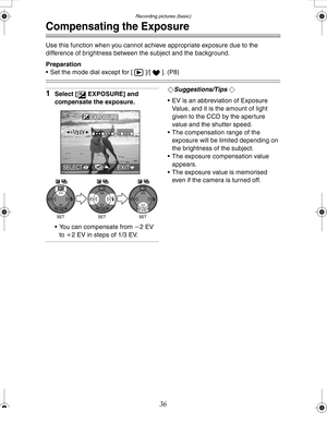 Page 36 Recording pictures (basic)
36
Compensating the Exposure
Use this function when you cannot achieve appropriate exposure due to the 
difference of brightness between the subject and the background.
Preparation
 Set the mode dial except for [ ]/[ ]. (P8)
1Select [ EXPOSURE] and 
compensate the exposure.
 You can compensate from j2EV 
to i2 EV in steps of 1/3 EV.¬Suggestions/Tips ¬
 EV is an abbreviation of Exposure 
Value, and it is the amount of light 
given to the CCD by the aperture 
value and the...