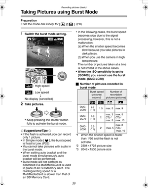 Page 39 Recording pictures (basic)
39
Taking Pictures using Burst Mode
Preparation
 Set the mode dial except for [ ]/[ ]. (P8)
1Switch the burst mode setting.
: High speed
;
: Low speed
;
No display (cancelled)
2Take pictures.
 Keep pressing the shutter button 
fully to activate the burst mode.
¬Suggestions/Tips ¬
 If the flash is activated, you can record 
only 1 picture.
 In Simple mode [ ], the burst speed 
is fixed to Low. (P29)
 You cannot take pictures with audio in 
the burst mode.
 When setting...