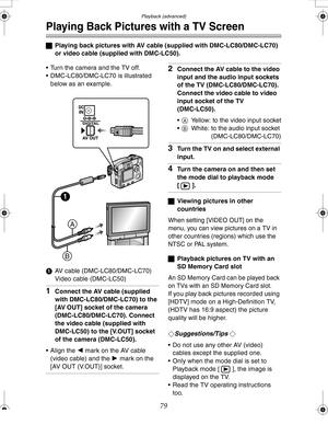 Page 79 Playback (advanced)
79
Playing Back Pictures with a TV Screen
ªPlaying back pictures with AV cable (supplied with DMC-LC80/DMC-LC70) 
or video cable (supplied with DMC-LC50).
 Turn the camera and the TV off.
 DMC-LC80/DMC-LC70 is illustrated 
below as an example.
1 AV cable (DMC-LC80/DMC-LC70)
Video cable (DMC-LC50)
1Connect the AV cable (supplied 
with DMC-LC80/DMC-LC70) to the 
[AV OUT] socket of the camera 
(DMC-LC80/DMC-LC70). Connect 
the video cable (supplied with 
DMC-LC50) to the [V.OUT]...