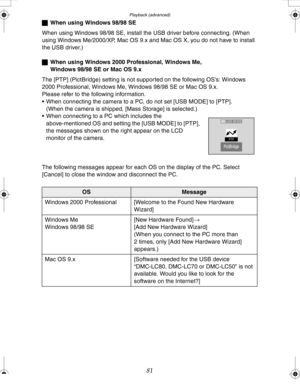 Page 81 Playback (advanced)
81
ªWhen using Windows 98/98 SE
When using Windows 98/98 SE, install the USB driver before connecting. (When 
using Windows Me/2000/XP, Mac OS 9.x and Mac OS X, you do not have to install 
the USB driver.)
ªWhen using Windows 2000 Professional, Windows Me, 
Windows 98/98 SE or Mac OS 9.x
The [PTP] (PictBridge) setting is not supported on the following OS’s: Windows 
2000 Professional, Windows Me, Windows 98/98 SE or Mac OS 9.x.
Please refer to the following information.
 When...