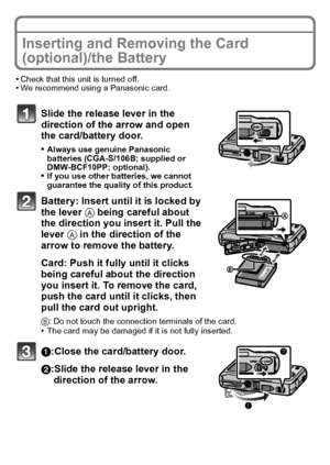 Page 14VQT2R80 (ENG)14
Inserting and Removing the Card 
(optional)/the Battery
•Check that this unit is turned off.•We recommend using a Panasonic card.
Slide the release lever in the 
direction of the arrow and open 
the card/battery door.
•Always use genuine Panasonic 
batteries (CGA-S/106B; supplied or 
DMW-BCF10PP; optional).
•If you use other batteries, we cannot 
guarantee the quality of this product.
Battery: Insert until it is locked by 
the lever A being careful about 
the direction you insert it. Pull...