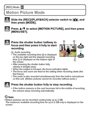 Page 20VQT2R80 (ENG)20
[REC] Mode: n
Motion Picture Mode
Note
•Motion pictures can be recorded continuously up to 2 GB.
The maximum available recording time for up to 2 GB only is displayed on the 
screen.
Slide the [REC]/[PLAYBACK] selector switch to [ !], and 
then press [MODE].
Press 3/ 4 to select [MOTION PICTURE], and then press 
[MENU/SET].
Press the shutter button halfway to 
focus and then press it fully to start 
recording.
A Audio recording•The available recording time  B is displayed 
on the top...