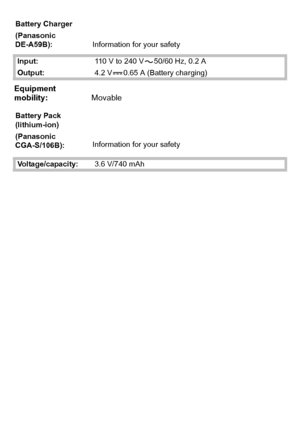 Page 26VQT2R80 (ENG)26
Battery Charger
(Panasonic 
DE-A59B):Information for your safety
Input:110 V to 240 V 50/60 Hz, 0.2 A
Output:4.2 V 0.65 A (Battery charging)
Equipment 
mobility:Movable
Battery Pack 
(lithium-ion)
(Panasonic 
CGA-S/106B):Information for your safety
Voltage/capacity:3.6 V/740 mAh
DMC-F3Basic-VQTXXXX_eng.book  26 ページ  ２００９年１２月１６日　水曜日　午後４時４分
Downloaded From camera-usermanual.com Panasonic Manuals 