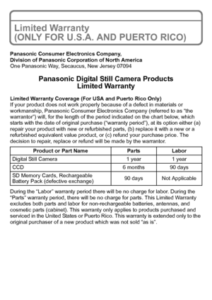 Page 2929(ENG) VQT2R80
Limited Warranty 
(ONLY FOR U.S.A. AND PUERTO RICO)
Panasonic Consumer Electronics Company,
Division of Panasonic Corporation of North America
One Panasonic Way, Secaucus, New Jersey 07094
Panasonic Digital Still Camera Products
Limited Warranty
Limited Warranty Coverage (For USA and Puerto Rico Only) 
If your product does not work properly because of a defect in materials or 
workmanship, Panasonic Consumer Electronics Company (referred to as “the 
warrantor”) will, for the length of the...