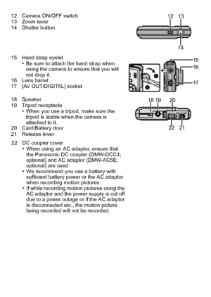 Page 1111(ENG) VQT2R92
12 Camera ON/OFF switch
13 Zoom lever
14 Shutter button
15 Hand strap eyelet
•Be sure to attach the hand strap when 
using the camera to ensure that you will 
not drop it.
16 Lens barrel
17 [AV OUT/DIGITAL] socket
18 Speaker
19 Tripod receptacle
•When you use a tripod, make sure the 
tripod is stable when the camera is 
attached to it.
20 Card/Battery door
21 Release lever
22 DC coupler cover
•When using an AC adaptor, ensure that 
the Panasonic DC coupler (DMW-DCC4; 
optional) and AC...