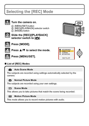 Page 18VQT2R92 (ENG)18
Selecting the [REC] Mode
∫List of [REC] Modes
Turn the camera on.
A[MENU/SET] button
B[REC]/[PLAYBACK] selector switch
C[MODE] button
Slide the [REC]/[PLAYBACK] 
selector switch to [!].
Press [MODE].
Press 3/4 to select the mode.
Press [MENU/SET].
Auto Scene Mode
The subjects are recorded using settings automatically selected by the 
camera.
!Normal Picture Mode
The subjects are recorded using your own settings.
ÛScene Mode
This allows you to take pictures that match the scene being...