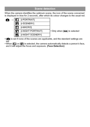 Page 20VQT2R92 (ENG)20
When the camera identifies the optimum scene, the icon of the scene concerned 
is displayed in blue for 2 seconds, after which its colour changes to the usual red.
•[ ] is set if none of the scenes are applicable, and the standard settings are 
set.
•When [ ] or [ ] is selected, the camera automatically detects a person’s face, 
and it will adjust the focus and exposure. (Face Detection)
Scene detection
>[i-PORTRAIT]
[i-SCENERY]
[i-MACRO]
[i-NIGHT PORTRAIT]
•Only when [ ] is selected...