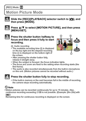 Page 2121(ENG) VQT2R92
[REC] Mode: n
Motion Picture Mode
Note
•Motion pictures can be recorded continuously for up to 15 minutes. Also, 
continuous recording exceeding 2 GB is not possible. (Example: [8m 20s] with 
[])
Remaining time for continuous recording is displayed on the screen.
Slide the [REC]/[PLAYBACK] selector switch to [!], and 
then press [MODE].
Press 3/4 to select [MOTION PICTURE], and then press 
[MENU/SET].
Press the shutter button halfway to 
focus and then press it fully to start 
recording....