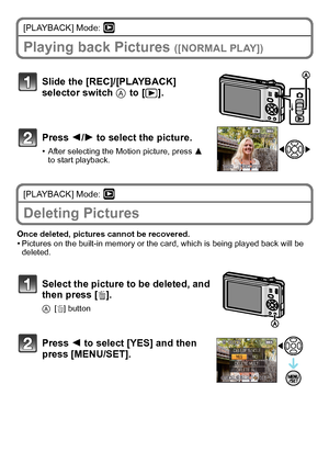 Page 22VQT2R92 (ENG)22
[PLAYBACK] Mode: ¸
Playing back Pictures ([NORMAL PLAY])
[PLAYBACK] Mode: ¸
Deleting Pictures
Once deleted, pictures cannot be recovered.•Pictures on the built-in memory or the card, which is being played back will be 
deleted.
Slide the [REC]/[PLAYBACK] 
selector switch A to [(].
Press 2/1 to select the picture.
•After selecting the Motion picture, press 3 
to start playback.
Select the picture to be deleted, and 
then press [‚].
A[‚] button
Press 2 to select [YES] and then 
press...