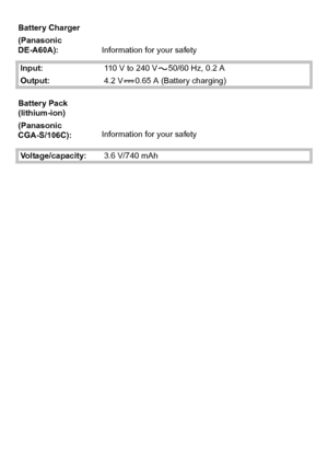 Page 2727(ENG) VQT2R92
Battery Charger
(Panasonic 
DE-A60A):Information for your safety
Input:110 V to 240 V 50/60 Hz, 0.2 A
Output:4.2 V 0.65 A (Battery charging)
Battery Pack 
(lithium-ion)
(Panasonic 
CGA-S/106C):Information for your safety
Voltage/capacity:3.6 V/740 mAh
DMC-F3Basic-VQT2R92_eng.book  27 ページ  ２０１０年１月１３日　水曜日　午後１時２０分
Downloaded From camera-usermanual.com Panasonic Manuals 