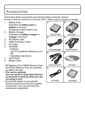 Page 8VQT2R92 (ENG)8
Accessories
Check that all the accessories are included before using the camera.
Product numbers correct as of January 2010. These may be subject to change.
1 Battery Pack
(Indicated as battery pack or 
battery in the text)
Charge the battery before use.
2 Battery Charger
(Indicated as battery charger or 
charger in the text)
3 AC Mains Lead4 USB Connection Cable
5AV Cable
6 CD-ROM
•Software:
Use it to install the software to your 
PC.
•Operating Instructions
7 Hand Strap
8 Battery Case...