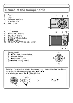 Page 10VQT2R92 (ENG)10
Names of the Components
1Flash
2Lens
3 Self-timer indicator
AF assist lamp
4 Microphone
5 LCD monitor
6 [MENU/SET] button
7 [DISPLAY] button
8 [Q.MENU]/Delete button
9 [MODE] button
10 [REC]/[PLAYBACK] selector switch
11 Cursor buttons
A: 3/Exposure compensation
B: 4/Macro Mode
C: 2/Self-timer button
D: 1/Flash setting button
In these operating instructions, the cursor buttons are described as shown 
in the figure below or described with 3/4/2/1.
e.g.: When you press the 4 (down) button...