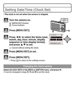 Page 16VQT2K50 (ENG)16
Setting Date/Time (Clock Set)
•The clock is not set when the camera is shipped.
Turn the camera on.
A[MENU/SET] button
B Cursor buttons
Press [MENU/SET].
Press  2/1 to select the items (year, 
month, day, hour, minute, display 
sequence or time display format), 
and press  3/4 to set.
‚: Cancel without setting the clock.
Press [MENU/SET] to set.
Press [MENU/SET].
•Press [‚] to return to the settings screen.
Select [CLOCK SET] in the [REC] or [SETUP] menu, and press  1.
•It can be changed...