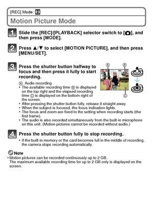 Page 2121(ENG) VQT2K50
[REC] Mode: n
Motion Picture Mode
Note
•Motion pictures can be recorded continuously up to 2 GB.
The maximum available recording time for up to 2 GB only is displayed on the 
screen.
Slide the [REC]/[PLAYBACK] selector switch to [ !], and 
then press [MODE].
Press  3/4 to select [MOTION PICTURE], and then press 
[MENU/SET].
Press the shutter button halfway to 
focus and then press it fully to start 
recording.
A Audio recording•The available recording time  B is displayed 
on the top...