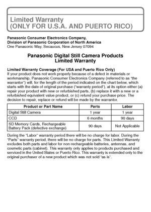Page 30VQT2K50 (ENG)30
Limited Warranty 
(ONLY FOR U.S.A. AND PUERTO RICO)
Panasonic Consumer Electronics Company,
Division of Panasonic Corporation of North America
One Panasonic Way, Secaucus, New Jersey 07094
Panasonic Digital Still Camera ProductsLimited Warranty
Limited Warranty Coverage (For USA and Puerto Rico Only) 
If your product does not work properly because of a defect in materials or 
workmanship, Panasonic Consumer Electronics Company (referred to as “the 
warrantor”) will, for the length of the...