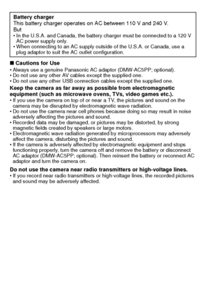 Page 6VQT2K50 (ENG)6
∫Cautions for UseAlways use a genuine Panasonic AC adaptor (DMW-AC5PP; optional).
 Do not use any other AV cables except the supplied one.
 Do not use any other USB connection cables except the supplied one.
Keep the camera as far away as possible from electromagnetic 
equipment (such as microwave ovens, TVs, video games etc.).
If you use the camera on top of or near a TV, the pictures and sound on the 
camera may be disrupted by electromagnetic wave radiation.
 Do not use the camera near...
