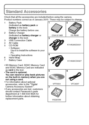 Page 99(ENG) VQT2K50
Standard Accessories
Check that all the accessories are included before using the camera.
Product numbers correct as of January 2010. These may be subject to change.
1 Battery Pack(Indicated as battery pack  or 
battery  in the text)
Charge the battery before use.
2 Battery Charger
(Indicated as battery charger  or 
charger  in the text)
3 USB Connection Cable
4AV Cable
5 CD-ROM
•Software:
Use it to install the software to your 
PC.
•Operating Instructions
6 Hand Strap
7 Battery Case
•SD...