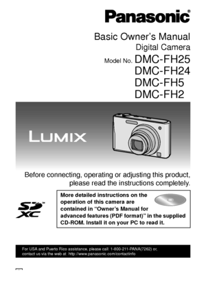 Page 1Basic Owner’s Manual
Digital Camera
Model No. DMC-FH25
DMC-FH24
DMC-FH5
DMC-FH2
 Before connecting, operating or adjusting this product,please read the instructions completely.
More detailed instructions on the 
operation of this camera are 
contained in “Owner’s Manual for 
advanced features (PDF format)” in the supplied 
CD-ROM. Install it on your PC to read it.
until 
2010/12/31
VQT3D29
For USA and Puerto Rico assistance, please call: 1-800-211-PANA(7262) or, 
contact us via the web at:...