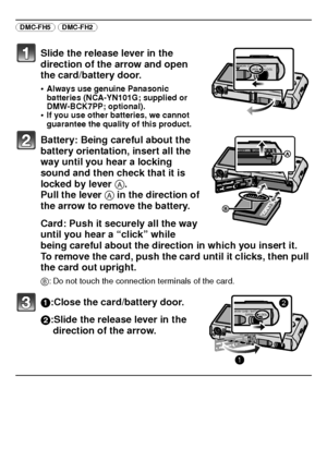 Page 18VQT3D29 (ENG)18
(DMC-FH5) (DMC-FH2) 
Slide the release lever in the 
direction of the arrow and open 
the card/battery door.
•Always use genuine Panasonic 
batteries (NCA-YN101G; supplied or 
DMW-BCK7PP; optional).
•If you use other batteries, we cannot 
guarantee the quality of this product.
Battery: Being careful about the 
battery orientation, insert all the 
way until you hear a locking 
sound and then check that it is 
locked by lever A. 
Pull the lever  A in the direction of 
the arrow to remove...