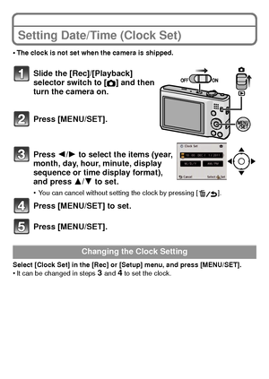 Page 1919(ENG) VQT3D29
Setting Date/Time (Clock Set)
•The clock is not set when the camera is shipped.
Slide the [Rec]/[Playback] 
selector switch to
 [!] and then 
turn the camera on.
Press [MENU/SET].
Press 2/ 1 to select the items (year, 
month, day, hour, minute, display 
sequence or time display format), 
and press  3/4 to set.
•You can cancel without setting the clock by pressing [ ].
Press [MENU/SET] to set.
Press [MENU/SET].
Select [Clock Set] in the [Rec] or [Setup] menu, and press [MENU/SET].•It can...