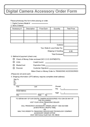 Page 3333(ENG) VQT3D29
Digital Camera Accessory Order Form
TO OBTAIN ANY OF OUR DIGITAL CAMERA ACCESSORIES YOU CAN DO ANY OF THE FOLLOWING: 
VISIT YOUR LOCAL PANASONIC DEALER  OR 
CALL PANASONIC’S ACCESSORY ORDER LINE AT 1-800-332-5368  [6 AM-6 PM M-F, PACIFIC TIME] OR 
MAIL THIS ORDER TO: PANASONIC SERVICE AND TECHNOLOGY COMPANY ACCESSORY ORDER OFFICE 
20421 84th Avenue South Kent, WA. 98032
Ship To: 
Mr.
Mrs.
Ms. First Last
Street Address 
City State Zip
Phone#: 
Day ( )
Night ()
4. Shipping information (UPS...