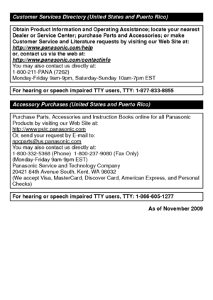 Page 3737(ENG) VQT3D29
As of November 2009
Customer Services Directory (United States and Puerto Rico)
Obtain Product Information and Operating Assistance; locate your nearest 
Dealer or Service Center; purchase Parts and Accessories; or make 
Customer Service and Literature requests by visiting our Web Site at:
http://www.panasonic.com/help
or, contact us via the web at:
http://www.panasonic.com/contactinfo
You may also contact us directly at:
1-800-211-PANA (7262)
Monday-Friday 9am-9pm, Saturday-Sunday...