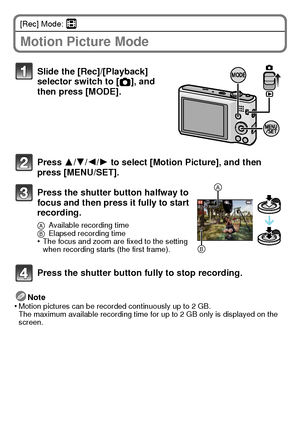 Page 2323(ENG) VQT3D29
[Rec] Mode: n
Motion Picture Mode
Note
•Motion pictures can be recorded continuously up to 2 GB.
The maximum available recording time for up to 2 GB only is displayed on the 
screen.
Slide the [Rec]/[Playback] 
selector switch to [ !], and 
then press [MODE].
Press 3/ 4/2/1 to select [Motion Picture], and then 
press [MENU/SET].
Press the shutter button halfway to 
focus and then press it fully to start 
recording.
A Available recording time
B Elapsed recording time
•The focus and zoom...