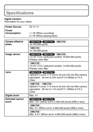 Page 28VQT3D29 (ENG)28
Specifications
Digital Camera:
Information for your safetyPower Source: DC 5.1 V
Power 
Consumption: 1.1 W (When recording)
0.7 W (When playing back)
Camera effective 
pixels(DMC-FH25) (DMC-FH24)  (DMC-FH5) 
16,100,000 pixels
(DMC-FH2) 
14,100,000 pixels
Image sensor (DMC-FH25) (DMC-FH24)  (DMC-FH5) 
1/2.33q  CCD, total pixel number 16,600,000 pixels, 
Primary color filter
(DMC-FH2) 
1/2.33q  CCD, total pixel number 14,500,000 pixels, 
Primary color filter
Lens (DMC-FH25) (DMC-FH24)...