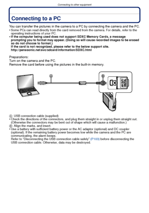 Page 101- 101 -
Connecting to other equipment
Connecting to other equipmentConnecting to a PC
You can transfer the pictures in the camera to a PC by connecting the camera and the PC.
•Some PCs can read directly from the card removed from the camera. For details, refer to the 
operating instructions of your PC.
•If the computer being used does not support SDXC Memory Cards, a message 
prompting you to format may appear. (Doing so will cause recorded images to be erased 
so do not choose to format.)
If the card is...