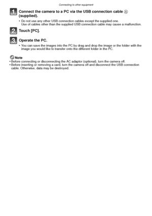 Page 102Connecting to other equipment
- 102 -
Connect the camera to a PC via the USB connection cable A 
(supplied).
•Do not use any other USB connection cables except the supplied one.
Use of cables other than the supplied USB connection cable may cause a malfunction.
To u c h  [ P C ] .
Operate the PC.
•You can save the images into the PC by drag and drop the image or the folder with the 
image you would like to transfer onto the different folder in the PC.
Note
•Before connecting or disconnecting the AC...