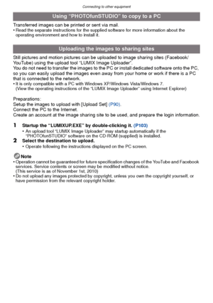 Page 104Connecting to other equipment
- 104 -
Transferred images can be printed or sent via mail.
•Read the separate instructions for the supplied software for more information about the 
operating environment and how to install it.
Still pictures and motion pictures can be uploaded to image sharing sites (Facebook/
YouTube) using the upload tool “LUMIX Image Uploader”.
You do not need to transfer the images to the PC or install dedicated software onto the PC, 
so you can easily upload the images even away from...