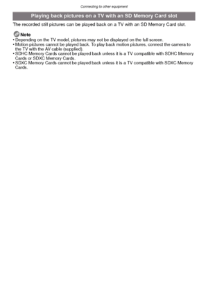 Page 111- 111 -
Connecting to other equipment
The recorded still pictures can be played back on a TV with an SD Memory Card slot.Note
•
Depending on the TV model, pictures may  not be displayed on the full screen.•Motion pictures cannot be played back. To play back motion pictures, connect the camera to 
the TV with the AV cable (supplied).
•SDHC Memory Cards cannot be played back unles s it is a TV compatible with SDHC Memory 
Cards or SDXC Memory Cards.
•SDXC Memory Cards cannot be played back unle ss it is a...